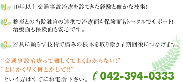 1)10年以上交通事故治療を診てきた経験と確かな技術！
2)整形との当院独自の連携で治療面も保険面もトータルでサポート！
治療面も保険面も安心です。
3)器具に頼らず技術で痛みの根本を取り除き早期回復につなげます。交通事故治療って難しくてよくわからない！
とにかく早く何とかして！！！
という方はすぐにお電話下さい。042-394-0333